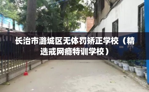 长治市潞城区无体罚矫正学校（精选戒网瘾特训学校）