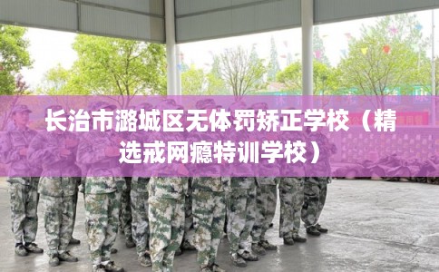 长治市潞城区无体罚矫正学校（精选戒网瘾特训学校）