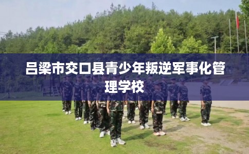 吕梁市交口县青少年叛逆军事化管理学校 吕梁市交口县青少年叛逆军事化管理学校