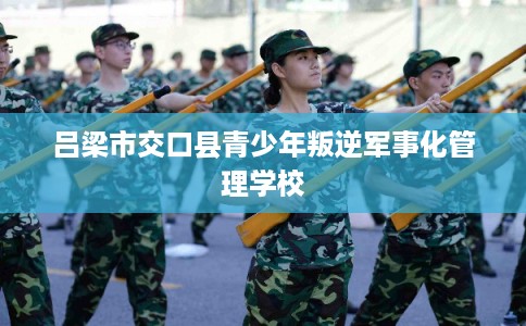 吕梁市交口县青少年叛逆军事化管理学校 吕梁市交口县青少年叛逆军事化管理学校