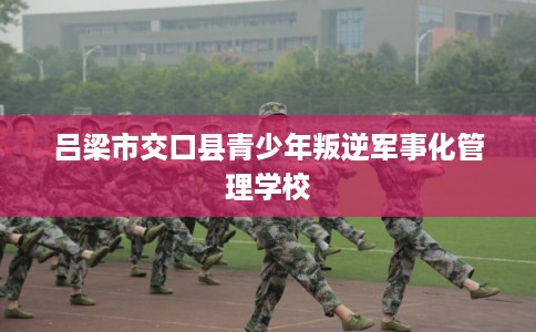 吕梁市交口县青少年叛逆军事化管理学校 吕梁市交口县青少年叛逆军事化管理学校