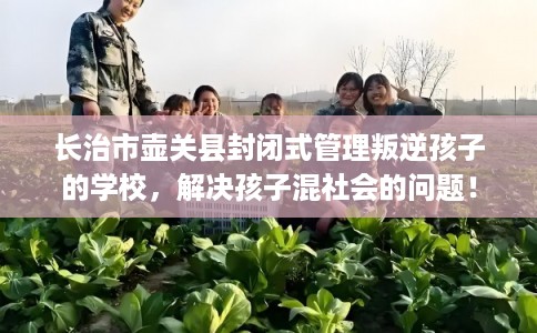 长治市壶关县封闭式管理叛逆孩子的学校，解决孩子混社会的问题！