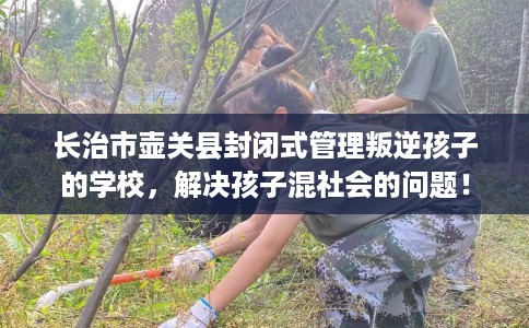 长治市壶关县封闭式管理叛逆孩子的学校，解决孩子混社会的问题！