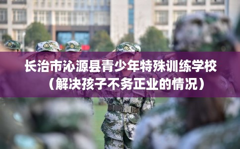 长治市沁源县青少年特殊训练学校(解决孩子不务正业的情况) 长治市沁源县青少年特殊训练学校(解决孩子不务正业的情况)