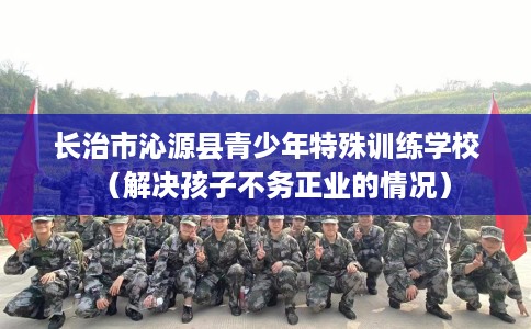 长治市沁源县青少年特殊训练学校(解决孩子不务正业的情况) 长治市沁源县青少年特殊训练学校(解决孩子不务正业的情况)