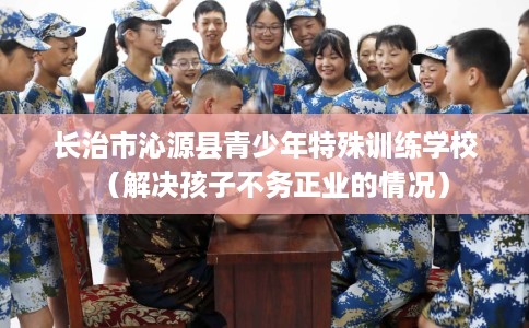 长治市沁源县青少年特殊训练学校(解决孩子不务正业的情况) 长治市沁源县青少年特殊训练学校(解决孩子不务正业的情况)