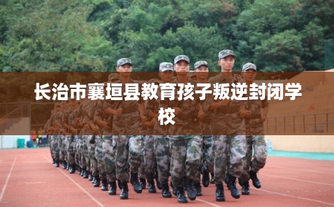 长治市襄垣县教育孩子叛逆封闭学校