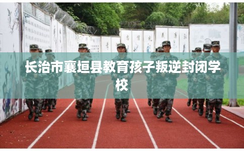 长治市襄垣县教育孩子叛逆封闭学校