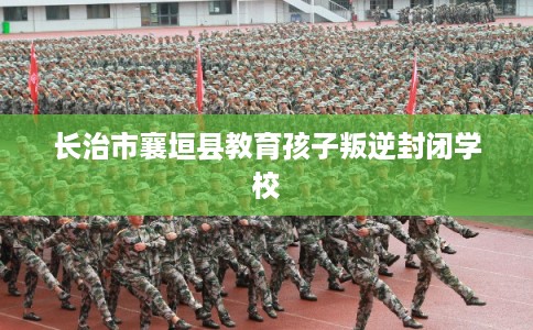 长治市襄垣县教育孩子叛逆封闭学校