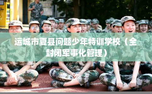 运城市夏县问题少年特训学校（全封闭军事化管理）