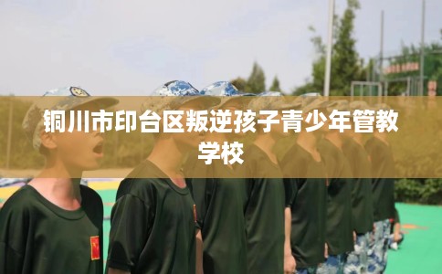 铜川市印台区叛逆孩子青少年管教学校 铜川市印台区叛逆孩子青少年管教学校