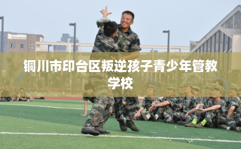 铜川市印台区叛逆孩子青少年管教学校 铜川市印台区叛逆孩子青少年管教学校