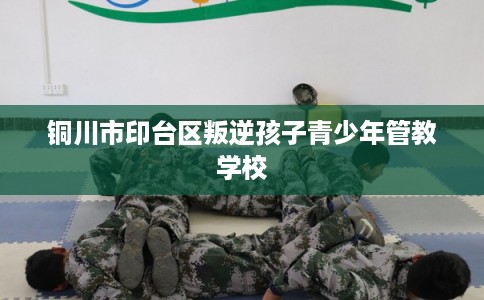 铜川市印台区叛逆孩子青少年管教学校 铜川市印台区叛逆孩子青少年管教学校
