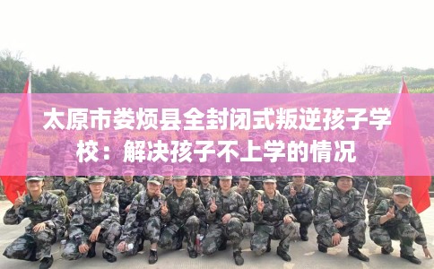 太原市娄烦县全封闭式叛逆孩子学校:解决孩子不上学的情况 太原市娄烦县全封闭式叛逆孩子学校:解决孩子不上学的情况