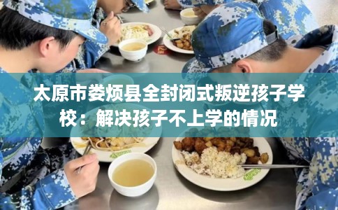 太原市娄烦县全封闭式叛逆孩子学校:解决孩子不上学的情况 太原市娄烦县全封闭式叛逆孩子学校:解决孩子不上学的情况