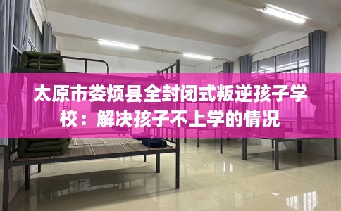 太原市娄烦县全封闭式叛逆孩子学校：解决孩子不上学的情况