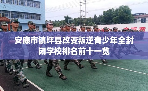 安康市镇坪县改变叛逆青少年全封闭学校排名前十一览