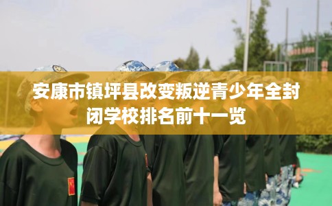安康市镇坪县改变叛逆青少年全封闭学校排名前十一览
