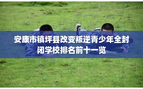安康市镇坪县改变叛逆青少年全封闭学校排名前十一览