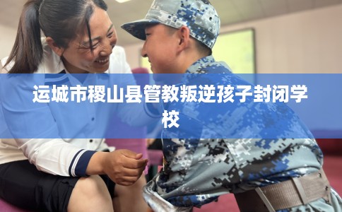 运城市稷山县管教叛逆孩子封闭学校 运城市稷山县管教叛逆孩子封闭学校