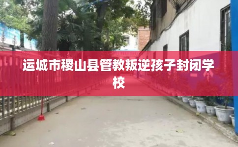 运城市稷山县管教叛逆孩子封闭学校 运城市稷山县管教叛逆孩子封闭学校