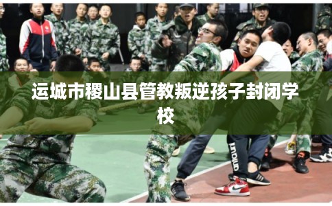 运城市稷山县管教叛逆孩子封闭学校 运城市稷山县管教叛逆孩子封闭学校