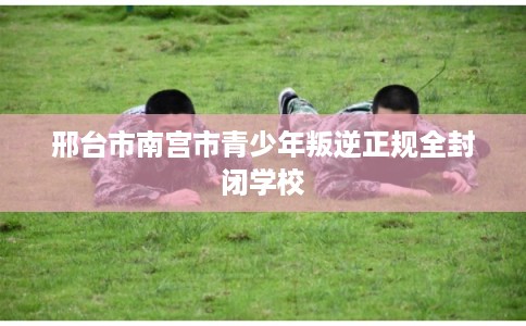邢台市南宫市青少年叛逆正规全封闭学校