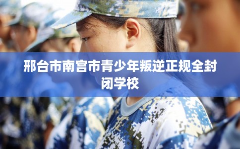 邢台市南宫市青少年叛逆正规全封闭学校