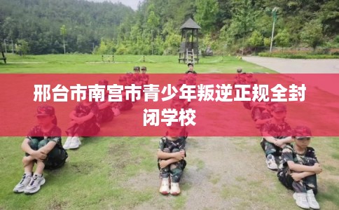 邢台市南宫市青少年叛逆正规全封闭学校