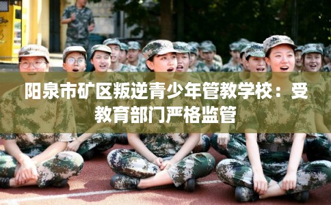 阳泉市矿区叛逆青少年管教学校:受教育部门严格监管 阳泉市矿区叛逆青少年管教学校:受教育部门严格监管