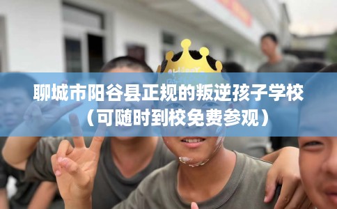 聊城市阳谷县正规的叛逆孩子学校（可随时到校免费参观）