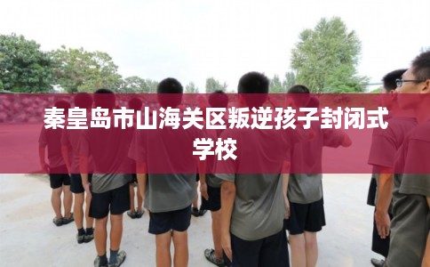 秦皇岛市山海关区叛逆孩子封闭式学校