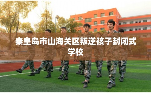 秦皇岛市山海关区叛逆孩子封闭式学校