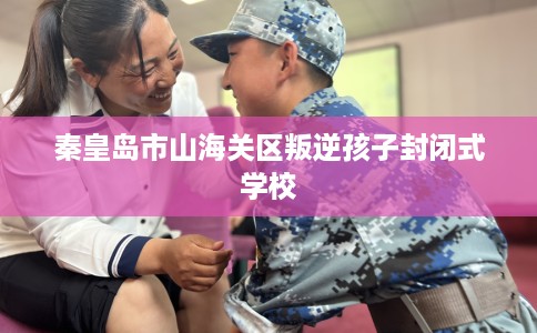 秦皇岛市山海关区叛逆孩子封闭式学校