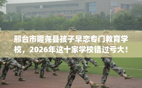 邢台市隆尧县孩子早恋专门教育学校,2026年这十家学校错过亏大! 邢台市隆尧县孩子早恋专门教育学校,2026年这十家学校错过亏大!