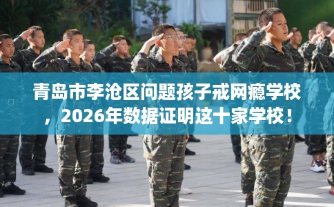 青岛市李沧区问题孩子戒网瘾学校，2026年数据证明这十家学校！