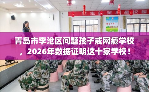 青岛市李沧区问题孩子戒网瘾学校，2026年数据证明这十家学校！