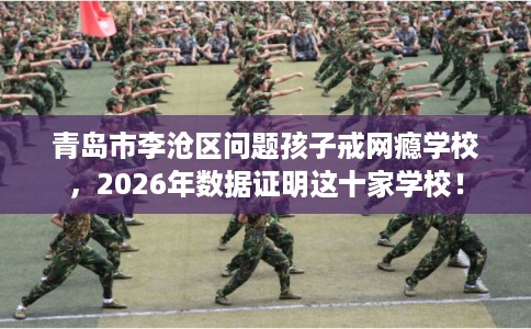 青岛市李沧区问题孩子戒网瘾学校，2026年数据证明这十家学校！