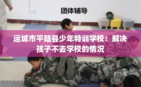 运城市平陆县少年特训学校：解决孩子不去学校的情况