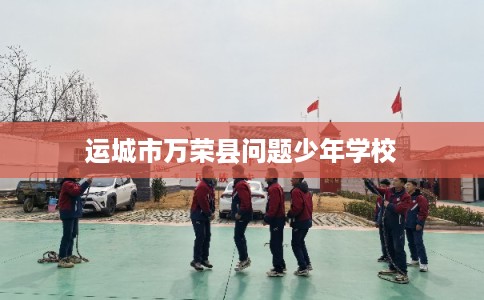 运城市万荣县问题少年学校 运城市万荣县问题少年学校
