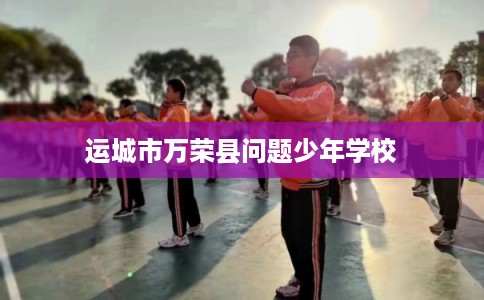 运城市万荣县问题少年学校 运城市万荣县问题少年学校