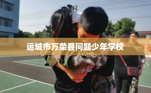 运城市万荣县问题少年学校 运城市万荣县问题少年学校