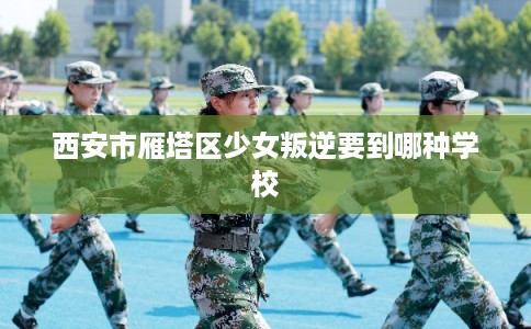 西安市雁塔区少女叛逆要到哪种学校 西安市雁塔区少女叛逆要到哪种学校