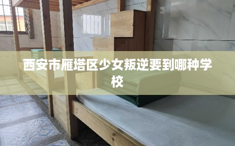 西安市雁塔区少女叛逆要到哪种学校 西安市雁塔区少女叛逆要到哪种学校