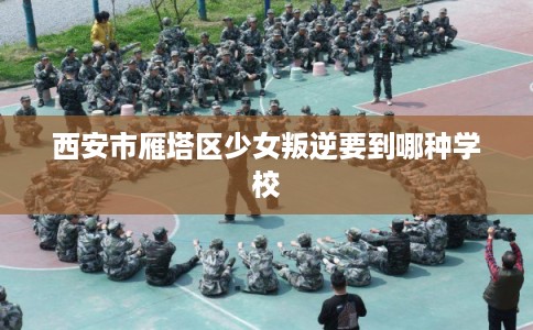 西安市雁塔区少女叛逆要到哪种学校 西安市雁塔区少女叛逆要到哪种学校