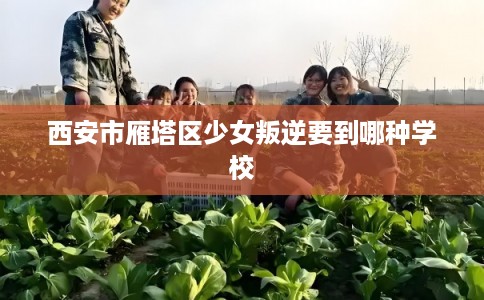 西安市雁塔区少女叛逆要到哪种学校