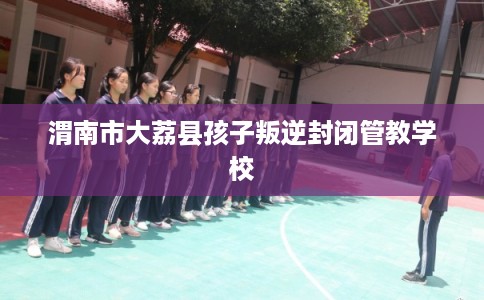 渭南市大荔县孩子叛逆封闭管教学校