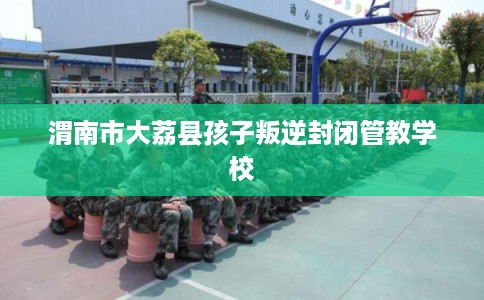 渭南市大荔县孩子叛逆封闭管教学校