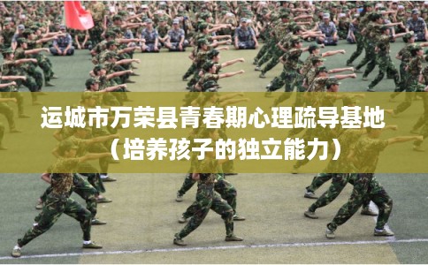 运城市万荣县青春期心理疏导基地（培养孩子的独立能力）