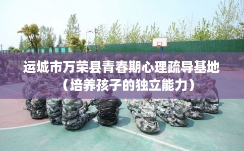 运城市万荣县青春期心理疏导基地（培养孩子的独立能力）